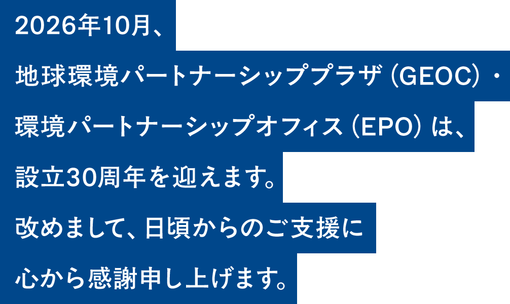 2026年10月、地球環境パートナーシッププラザ(GEOC)・環境パートナーシップオフィス(EPO)は、設立30周年を迎えます。改めまして、日頃からのご支援に心から感謝申し上げます。